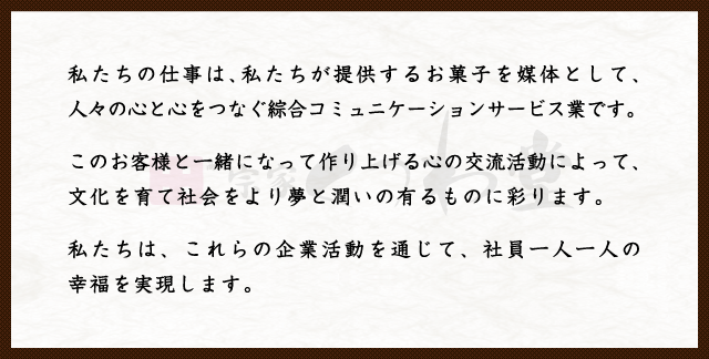 私たちの仕事は、私たちが提供するお菓子を媒体として、人々の心と心をつなぐ綜合コミュニケーションサービス業です。このお客様と一緒になって作り上げる心の交流活動によって、文化を育て社会をより夢と潤いの有るものに彩ります。私たちは、これらの企業活動を通じて、社員一人一人の幸福を実現します。